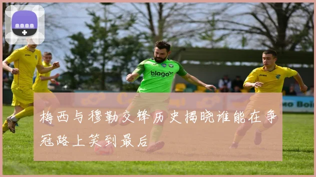 梅西与穆勒交锋历史揭晓谁能在争冠路上笑到最后
