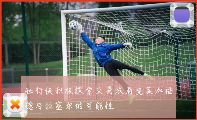 独行侠积极探索交易浓眉克莱加福德与拉塞尔的可能性