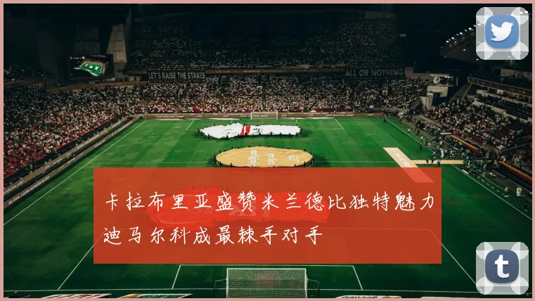 卡拉布里亚盛赞米兰德比独特魅力迪马尔科成最棘手对手