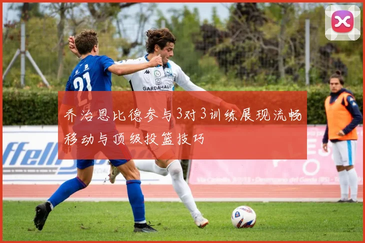 乔治恩比德参与3对3训练展现流畅移动与顶级投篮技巧