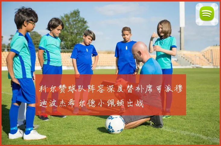 科尔赞球队阵容深度替补席可派穆迪波杰希尔德小佩顿出战