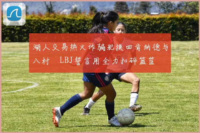 湖人交易热火诈骗犯换回肯纳德与八村塁LBJ誓言用全力扣碎篮筐