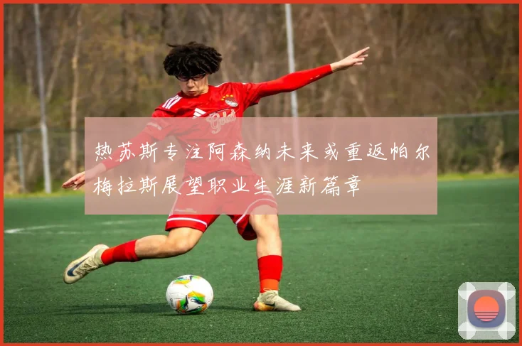 热苏斯专注阿森纳未来或重返帕尔梅拉斯展望职业生涯新篇章