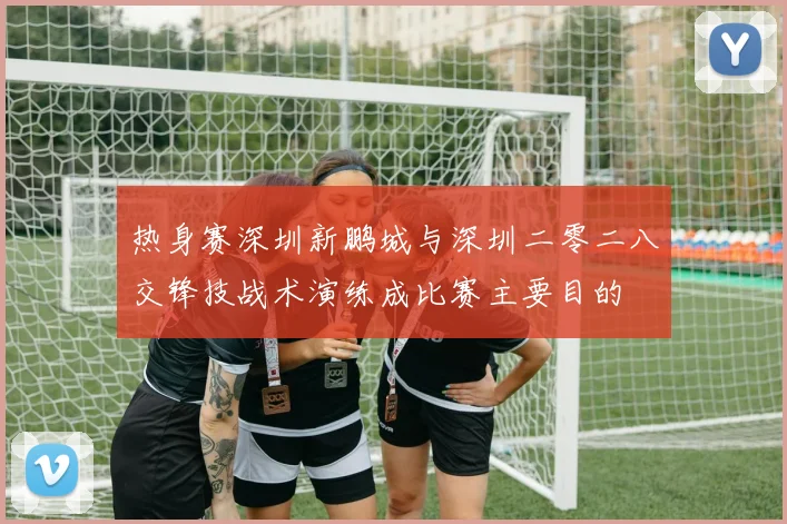 热身赛深圳新鹏城与深圳二零二八交锋技战术演练成比赛主要目的