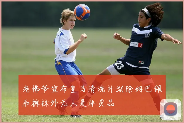 老佛爷宣布皇马清洗计划除姆巴佩和裤袜外无人是非卖品