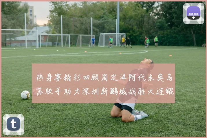 热身赛精彩回顾周定洋阿代米奥乌苏联手助力深圳新鹏城战胜大连鲲城