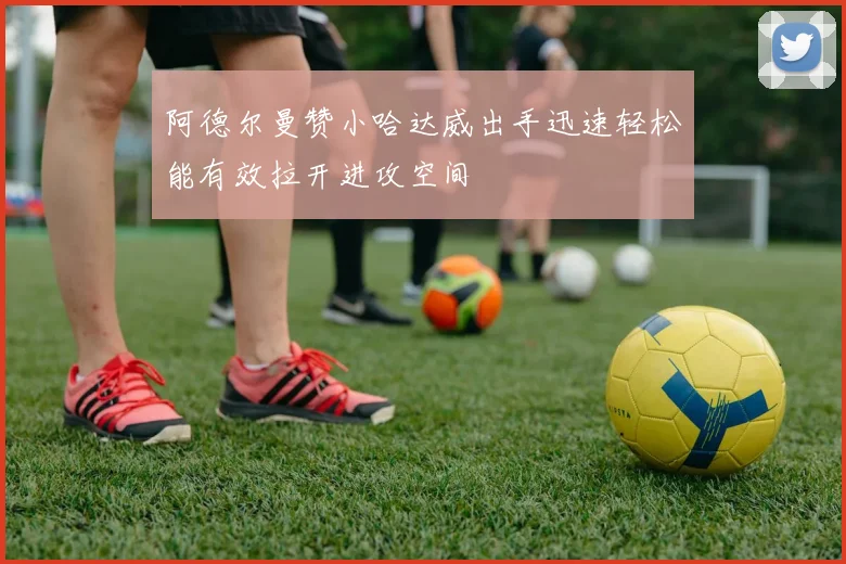 阿德尔曼赞小哈达威出手迅速轻松能有效拉开进攻空间