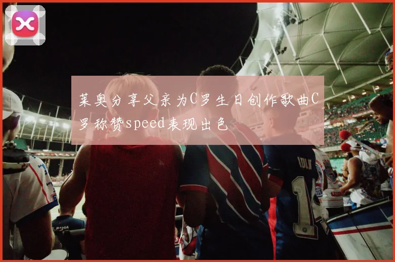 莱奥分享父亲为C罗生日创作歌曲C罗称赞speed表现出色
