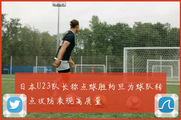 日本U23队长称点球胜约旦为球队转折点攻防表现高质量