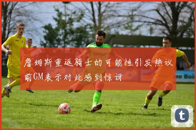 詹姆斯重返骑士的可能性引发热议前GM表示对此感到惊讶