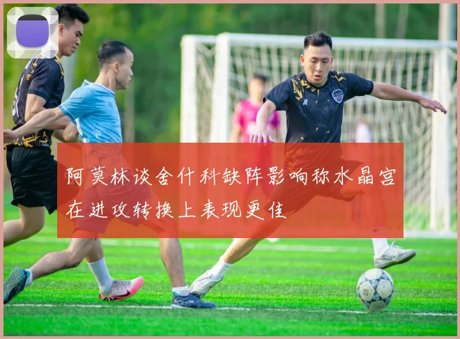 阿莫林谈舍什科缺阵影响称水晶宫在进攻转换上表现更佳