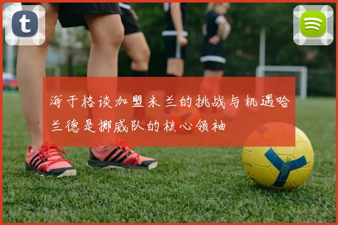 海于格谈加盟米兰的挑战与机遇哈兰德是挪威队的核心领袖