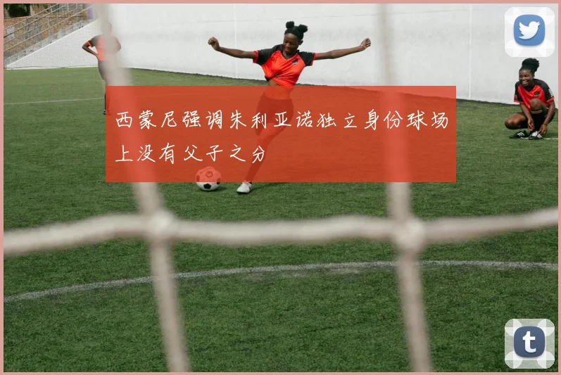 西蒙尼强调朱利亚诺独立身份球场上没有父子之分