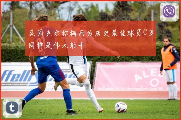 莱因克尔称梅西为历史最佳球员C罗同样是伟大射手