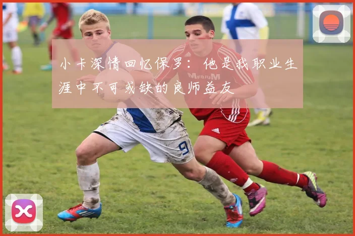 小卡深情回忆保罗：他是我职业生涯中不可或缺的良师益友