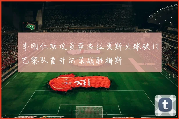 李刚仁助攻贡萨洛拉莫斯头球破门巴黎队首开记录战胜梅斯