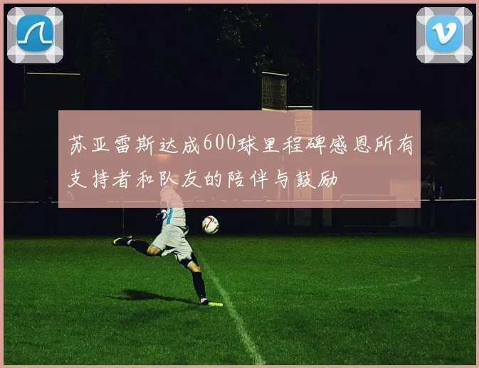 苏亚雷斯达成600球里程碑感恩所有支持者和队友的陪伴与鼓励