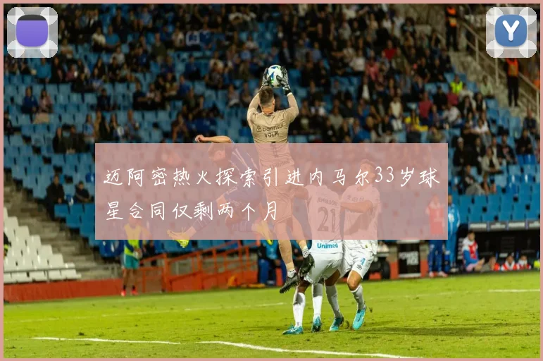迈阿密热火探索引进内马尔33岁球星合同仅剩两个月