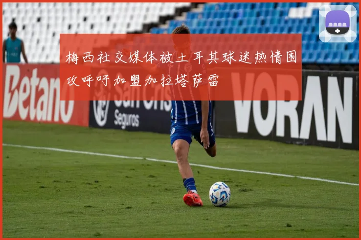 梅西社交媒体被土耳其球迷热情围攻呼吁加盟加拉塔萨雷
