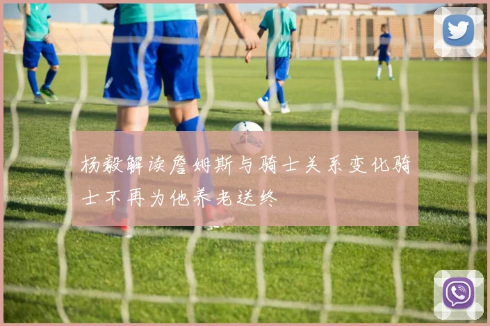 杨毅解读詹姆斯与骑士关系变化骑士不再为他养老送终