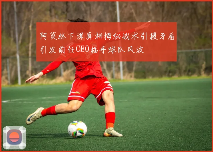 阿莫林下课真相揭秘战术引援矛盾引发前任CEO插手球队风波