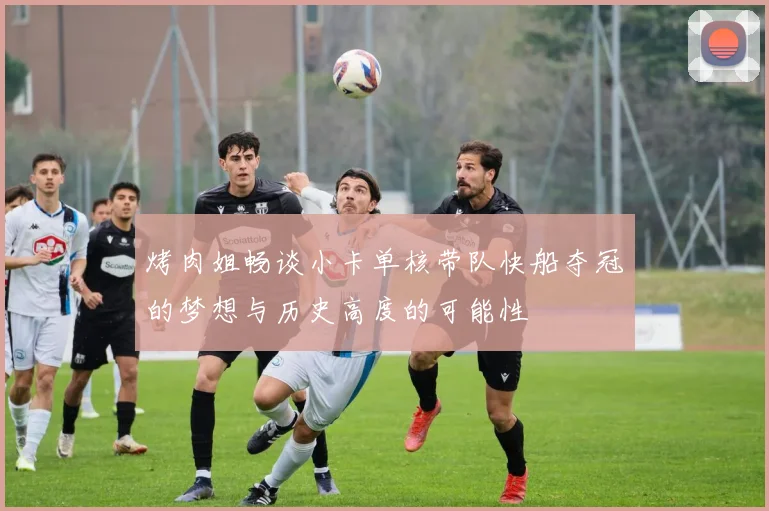 烤肉姐畅谈小卡单核带队快船夺冠的梦想与历史高度的可能性