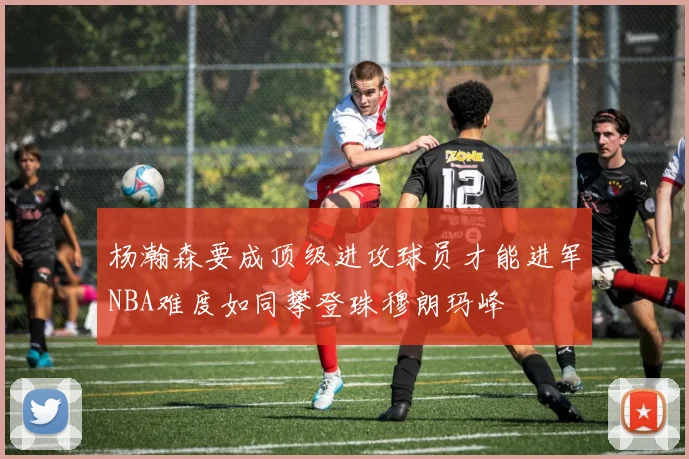 杨瀚森要成顶级进攻球员才能进军NBA难度如同攀登珠穆朗玛峰