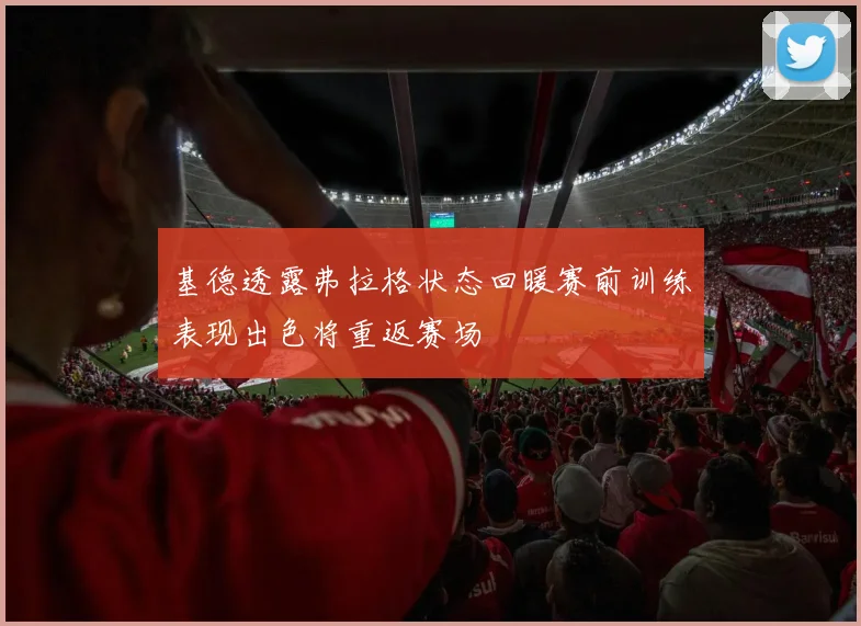 基德透露弗拉格状态回暖赛前训练表现出色将重返赛场