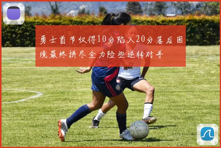 勇士首节仅得10分陷入20分落后困境最终拼尽全力险些逆转对手