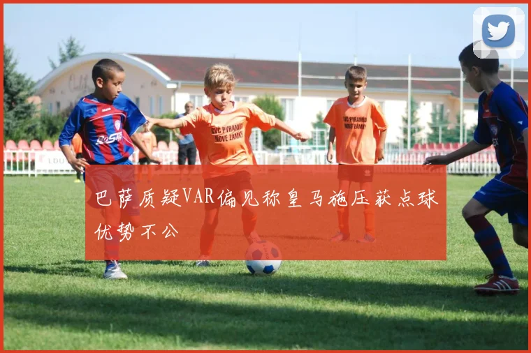 巴萨质疑VAR偏见称皇马施压获点球优势不公