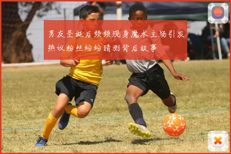 男友圣诞后频频现身魔术主场引发热议粉丝纷纷猜测背后故事