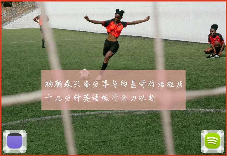 杨瀚森兴奋分享与约基奇对话经历十几分钟英语练习全力以赴