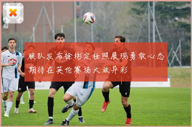 狼队发布徐彬定妆照展现勇敢心态期待在英伦赛场大放异彩