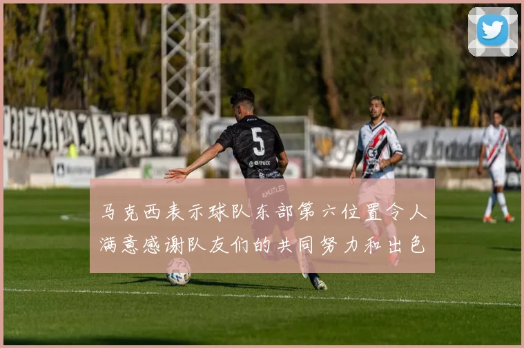马克西表示球队东部第六位置令人满意感谢队友们的共同努力和出色表现