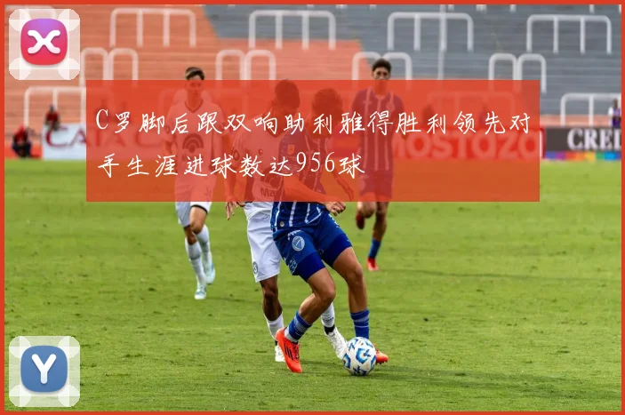 C罗脚后跟双响助利雅得胜利领先对手生涯进球数达956球