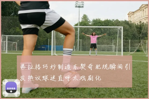 弗拉格巧妙制造东契奇犯规瞬间引发热议球迷直呼太戏剧化