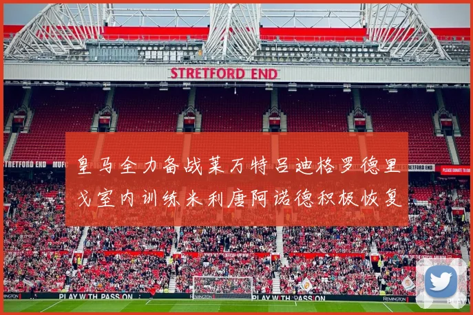 皇马全力备战莱万特吕迪格罗德里戈室内训练米利唐阿诺德积极恢复状态