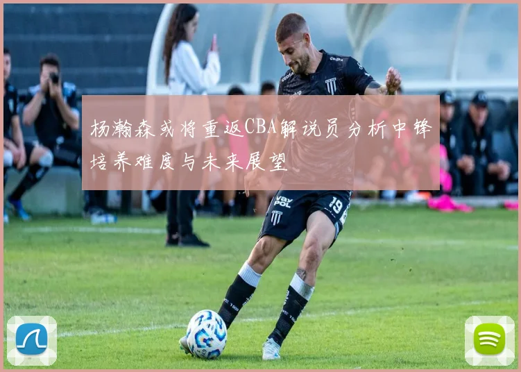 杨瀚森或将重返CBA解说员分析中锋培养难度与未来展望