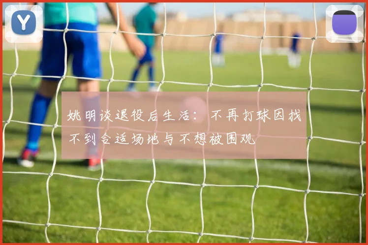 姚明谈退役后生活：不再打球因找不到合适场地与不想被围观