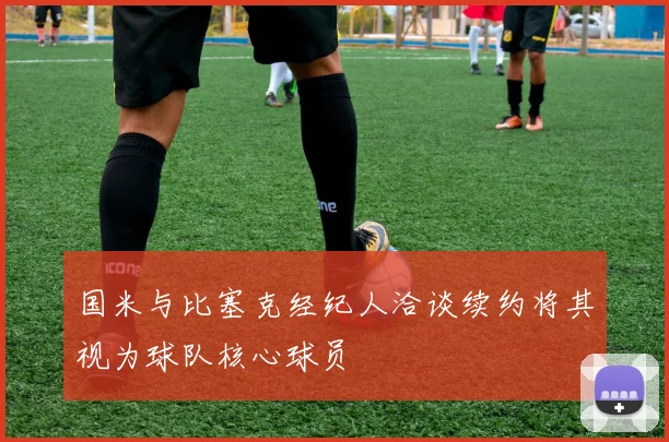 国米与比塞克经纪人洽谈续约将其视为球队核心球员
